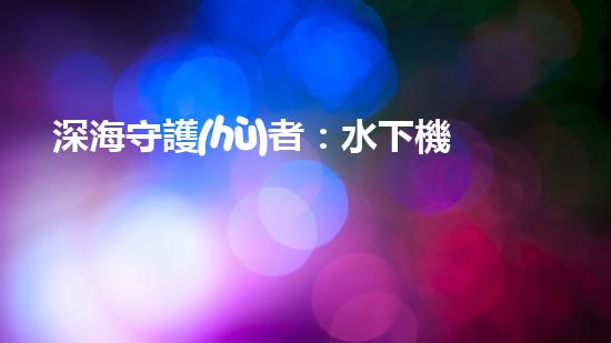 深海守護(hù)者：水下機(jī)器人將如何改變我們的未來？